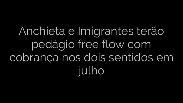 ​Anchieta e Imigrantes terão pedágio free flow com cobrança nos dois sentidos em julho 